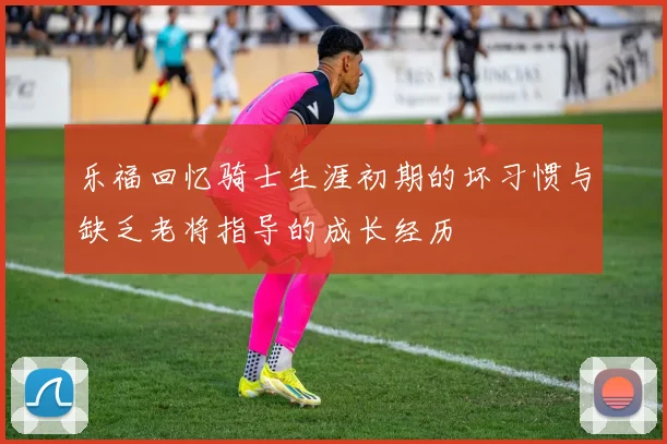乐福回忆骑士生涯初期的坏习惯与缺乏老将指导的成长经历