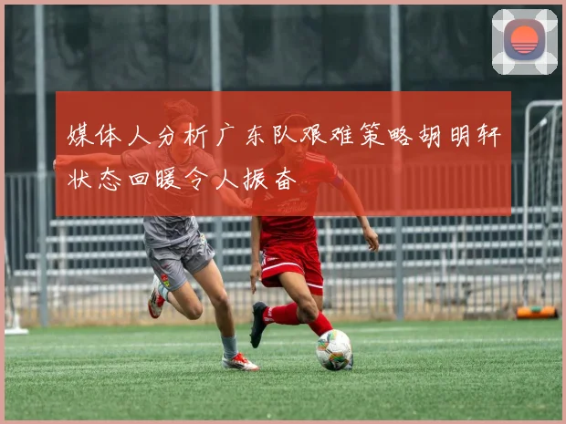 媒体人分析广东队艰难策略胡明轩状态回暖令人振奋