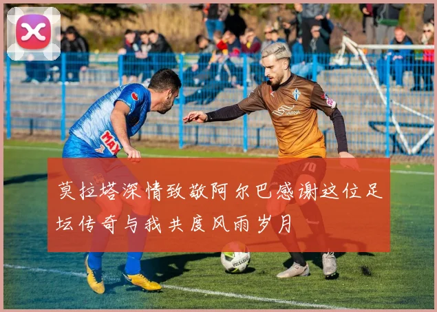 莫拉塔深情致敬阿尔巴感谢这位足坛传奇与我共度风雨岁月