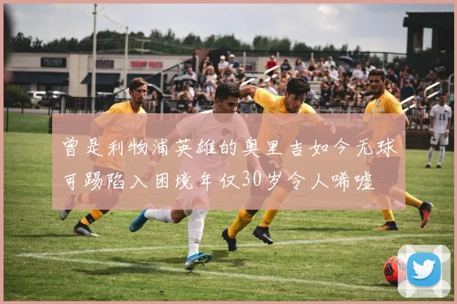 曾是利物浦英雄的奥里吉如今无球可踢陷入困境年仅30岁令人唏嘘