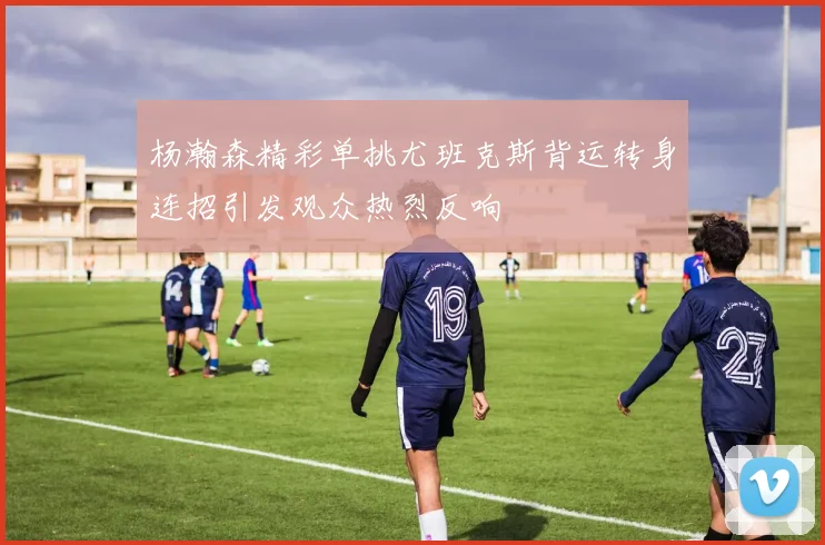 杨瀚森精彩单挑尤班克斯背运转身连招引发观众热烈反响