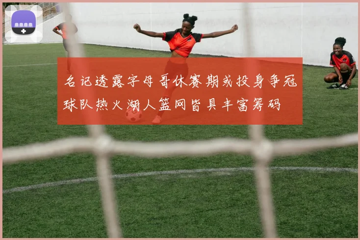 名记透露字母哥休赛期或投身争冠球队热火湖人篮网皆具丰富筹码