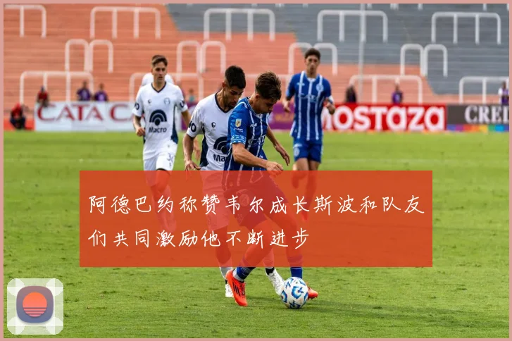 阿德巴约称赞韦尔成长斯波和队友们共同激励他不断进步