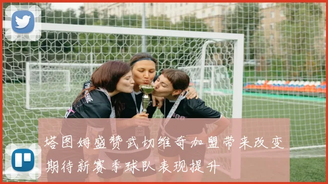 塔图姆盛赞武切维奇加盟带来改变期待新赛季球队表现提升