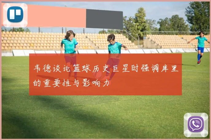 韦德谈论篮球历史巨星时强调库里的重要性与影响力
