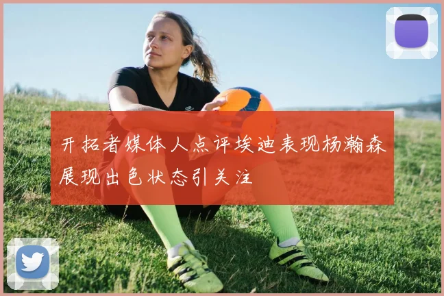 开拓者媒体人点评埃迪表现杨瀚森展现出色状态引关注
