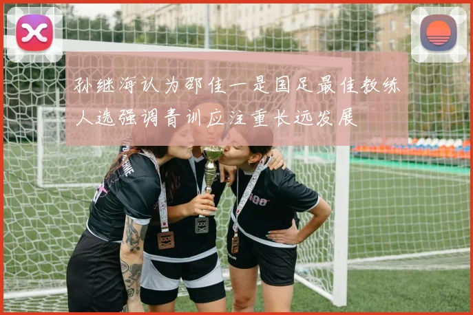 孙继海认为邵佳一是国足最佳教练人选强调青训应注重长远发展