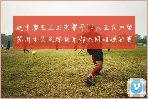 赵申澳王玉龙宋攀等12人正式加盟苏州东吴足球俱乐部共同追逐新赛季目标