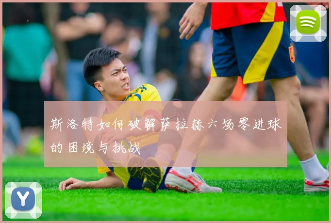 斯洛特如何破解萨拉赫六场零进球的困境与挑战