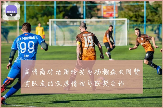 高情商对话周玲安与杨瀚森共同赞赏队友的深厚情谊与默契合作