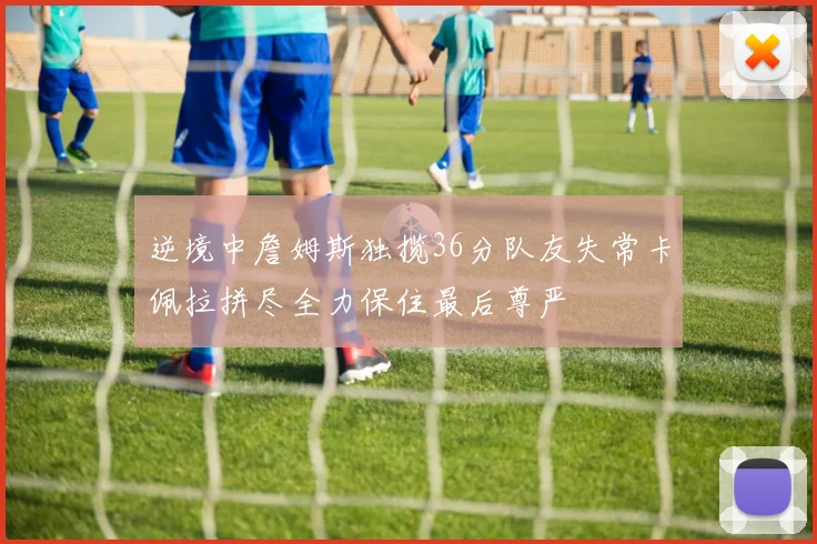 逆境中詹姆斯独揽36分队友失常卡佩拉拼尽全力保住最后尊严