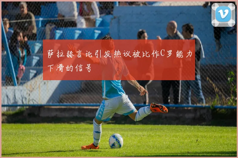 萨拉赫言论引发热议被比作C罗能力下滑的信号