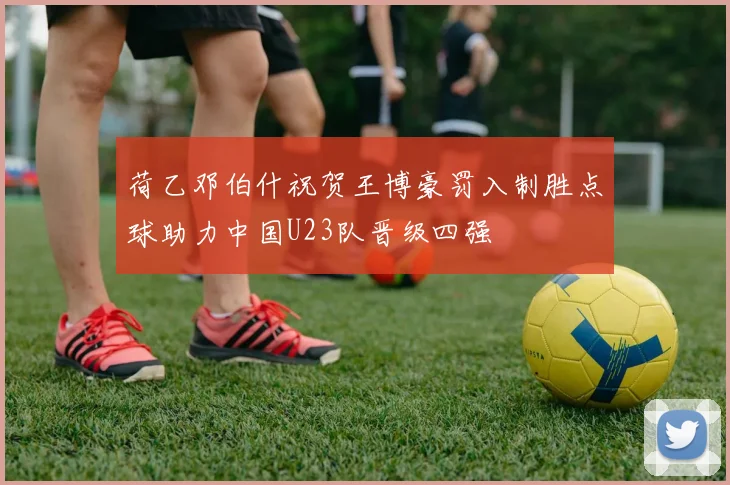 荷乙邓伯什祝贺王博豪罚入制胜点球助力中国U23队晋级四强