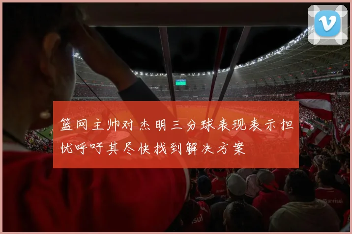 篮网主帅对杰明三分球表现表示担忧呼吁其尽快找到解决方案