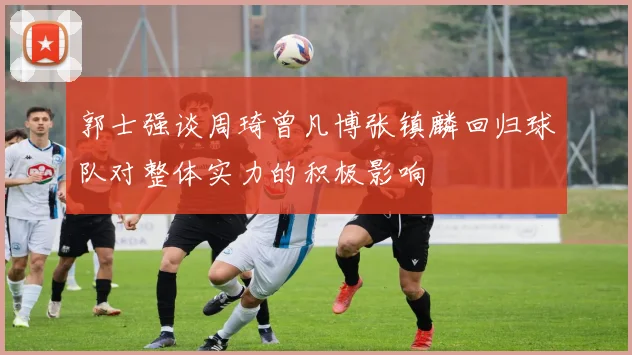 郭士强谈周琦曾凡博张镇麟回归球队对整体实力的积极影响