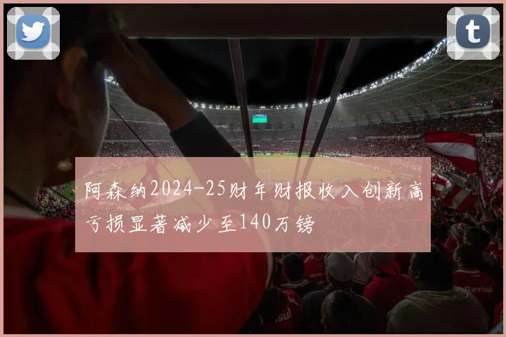 阿森纳2024-25财年财报收入创新高亏损显著减少至140万镑