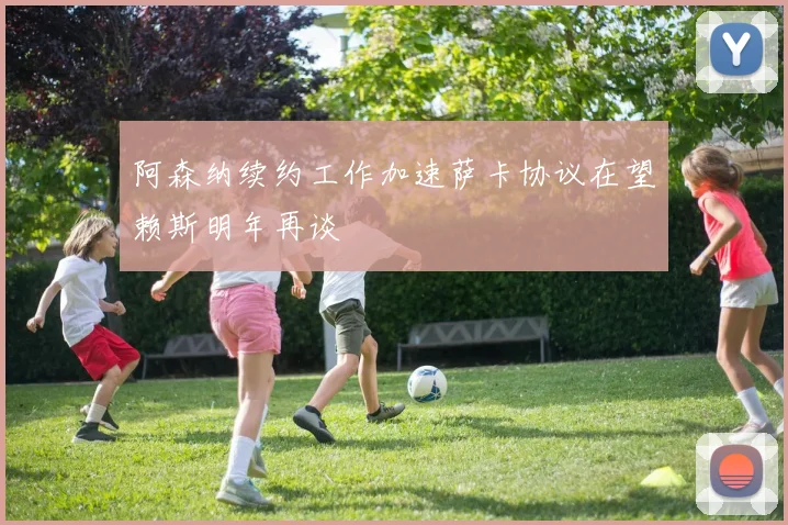 阿森纳续约工作加速萨卡协议在望赖斯明年再谈